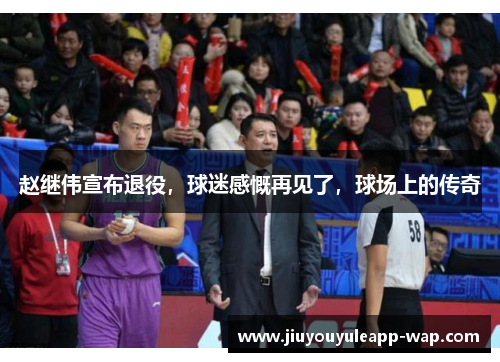 赵继伟宣布退役，球迷感慨再见了，球场上的传奇