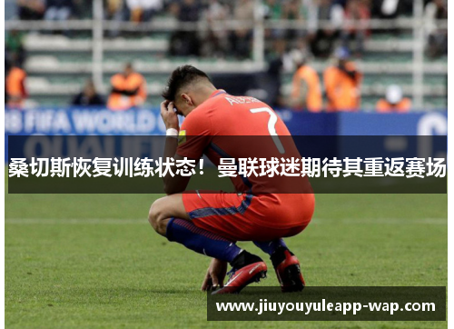桑切斯恢复训练状态！曼联球迷期待其重返赛场
