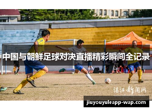 中国与朝鲜足球对决直播精彩瞬间全记录