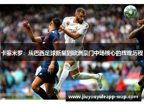 卡塞米罗：从巴西足球新星到欧洲豪门中场核心的辉煌历程